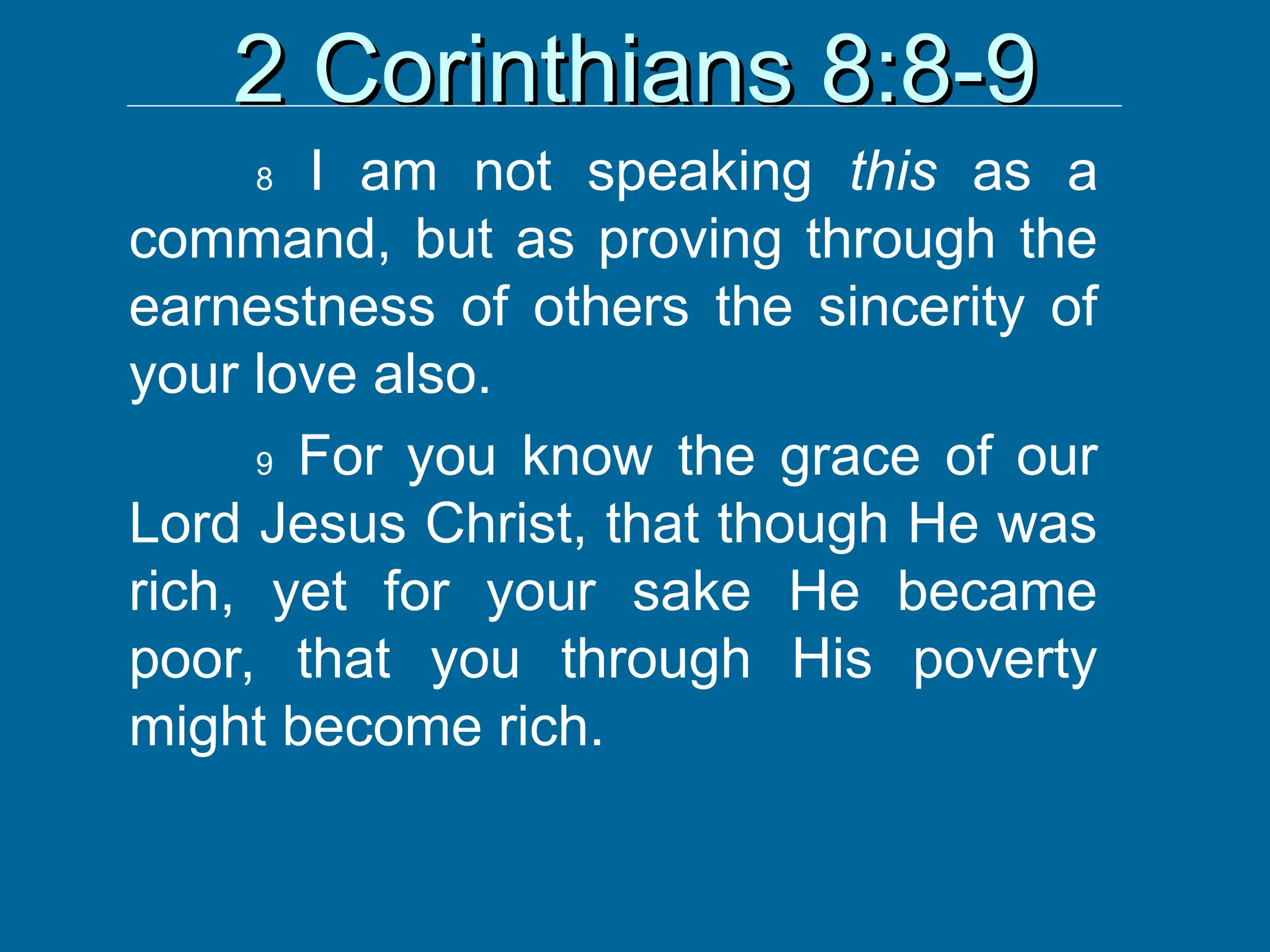 2 Corinthians 8:8-9
2 Corinthians 8:8-9
8 I am not speaking this as a
command, but as proving through the
earnestness of others the sincerity of
your love also.
9 For you know the grace of our
Lord Jesus Christ, that though He was
rich, yet for your sake He became
poor, that you through His poverty
might become rich.
 