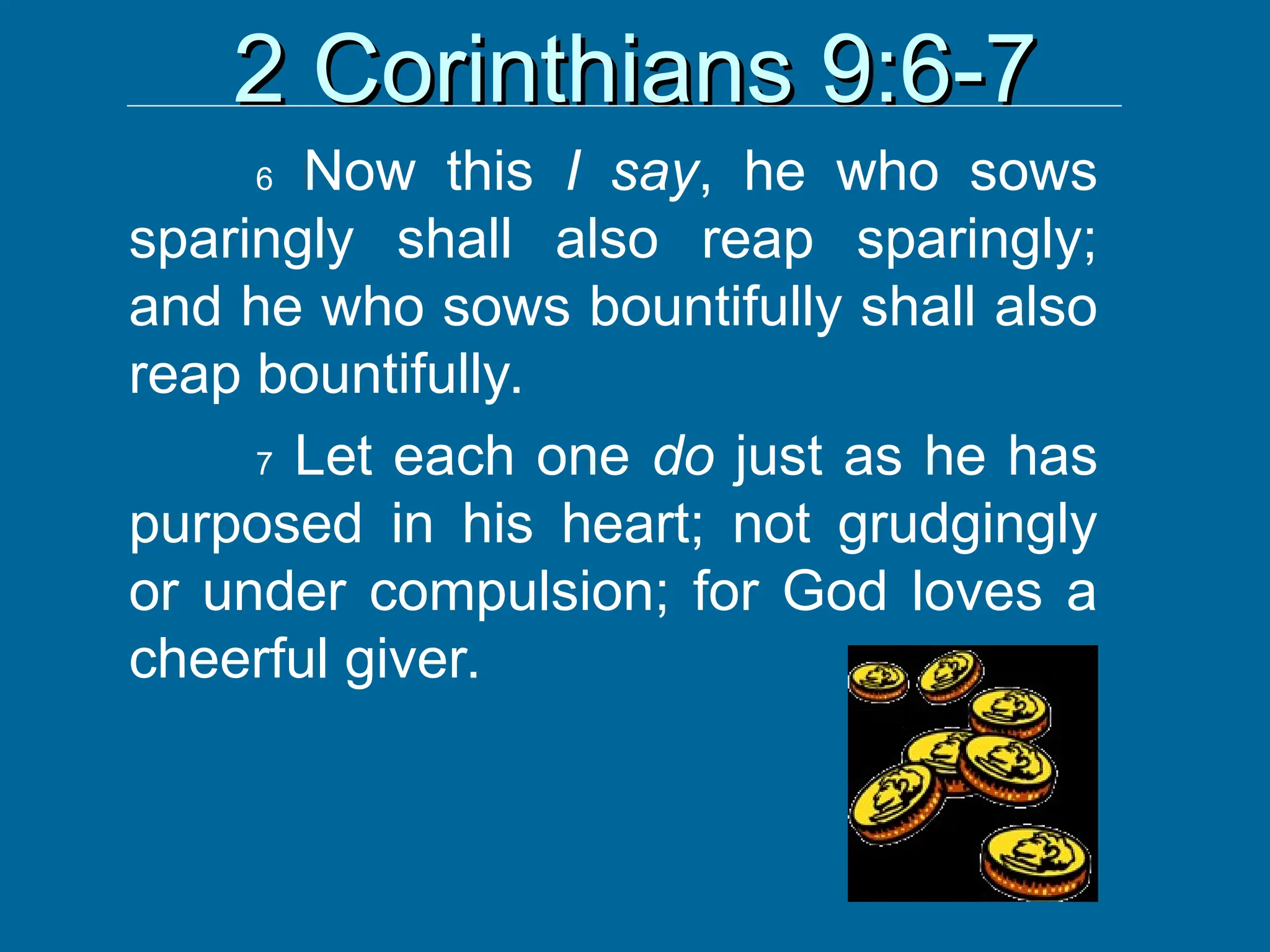 2 Corinthians 9:6-7
2 Corinthians 9:6-7
6 Now this I say, he who sows
sparingly shall also reap sparingly;
and he who sows bountifully shall also
reap bountifully.
7 Let each one do just as he has
purposed in his heart; not grudgingly
or under compulsion; for God loves a
cheerful giver.
 