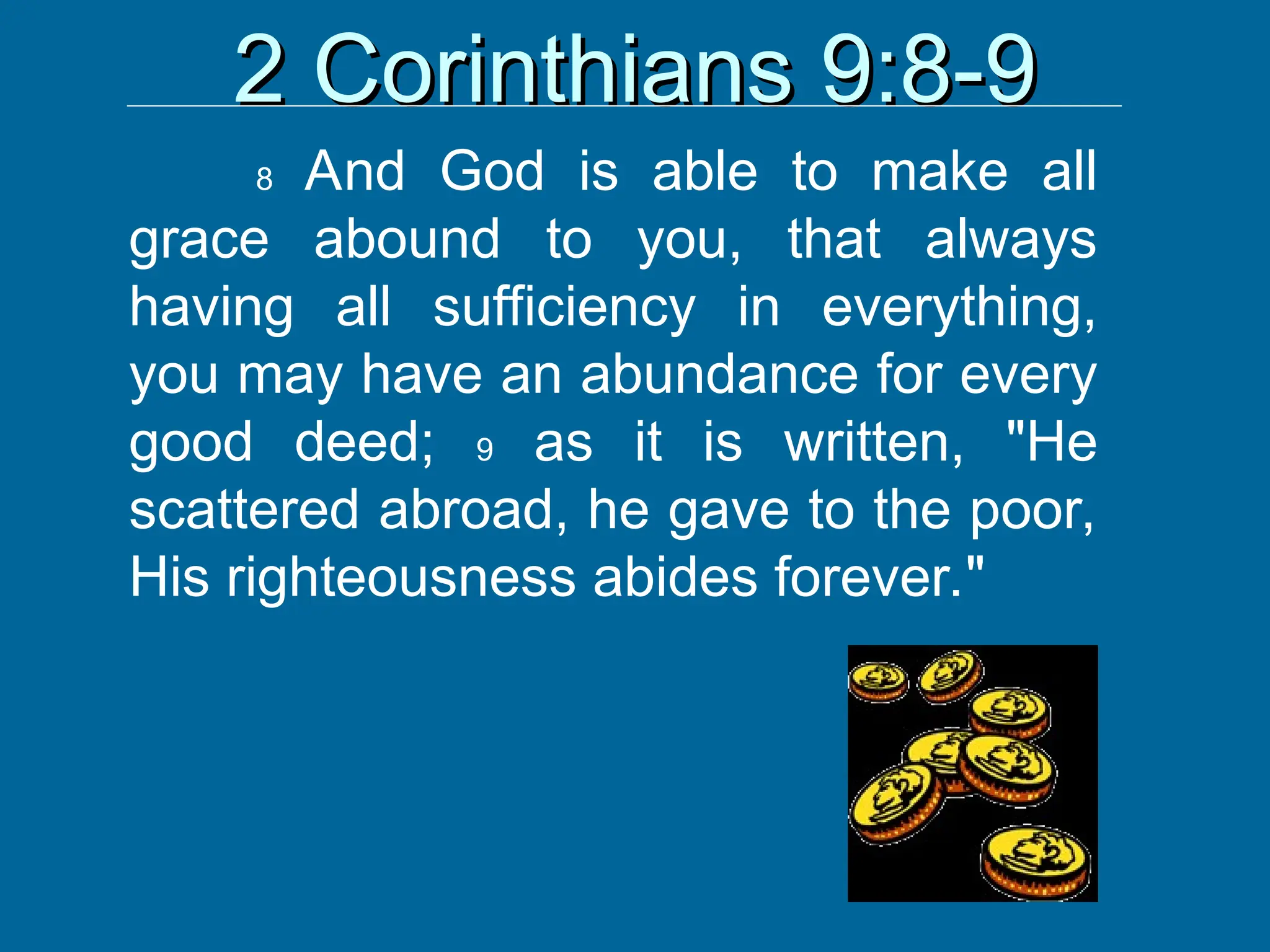 2 Corinthians 9:8-9
2 Corinthians 9:8-9
8 And God is able to make all
grace abound to you, that always
having all sufficiency in everything,
you may have an abundance for every
good deed; 9 as it is written, "He
scattered abroad, he gave to the poor,
His righteousness abides forever."
 
