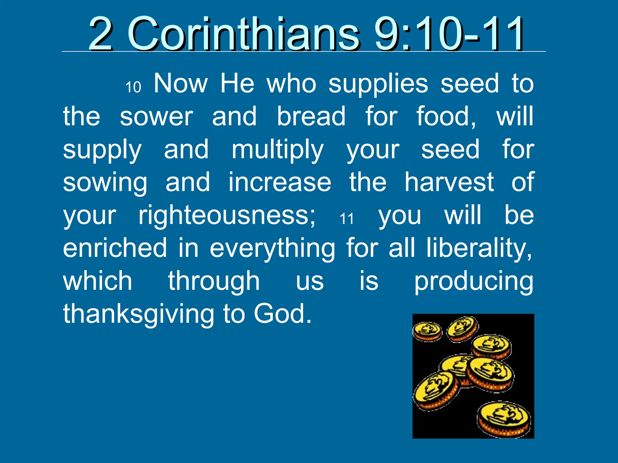 2 Corinthians 9:10-11
2 Corinthians 9:10-11
10 Now He who supplies seed to
the sower and bread for food, will
supply and multiply your seed for
sowing and increase the harvest of
your righteousness; 11 you will be
enriched in everything for all liberality,
which through us is producing
thanksgiving to God.
 