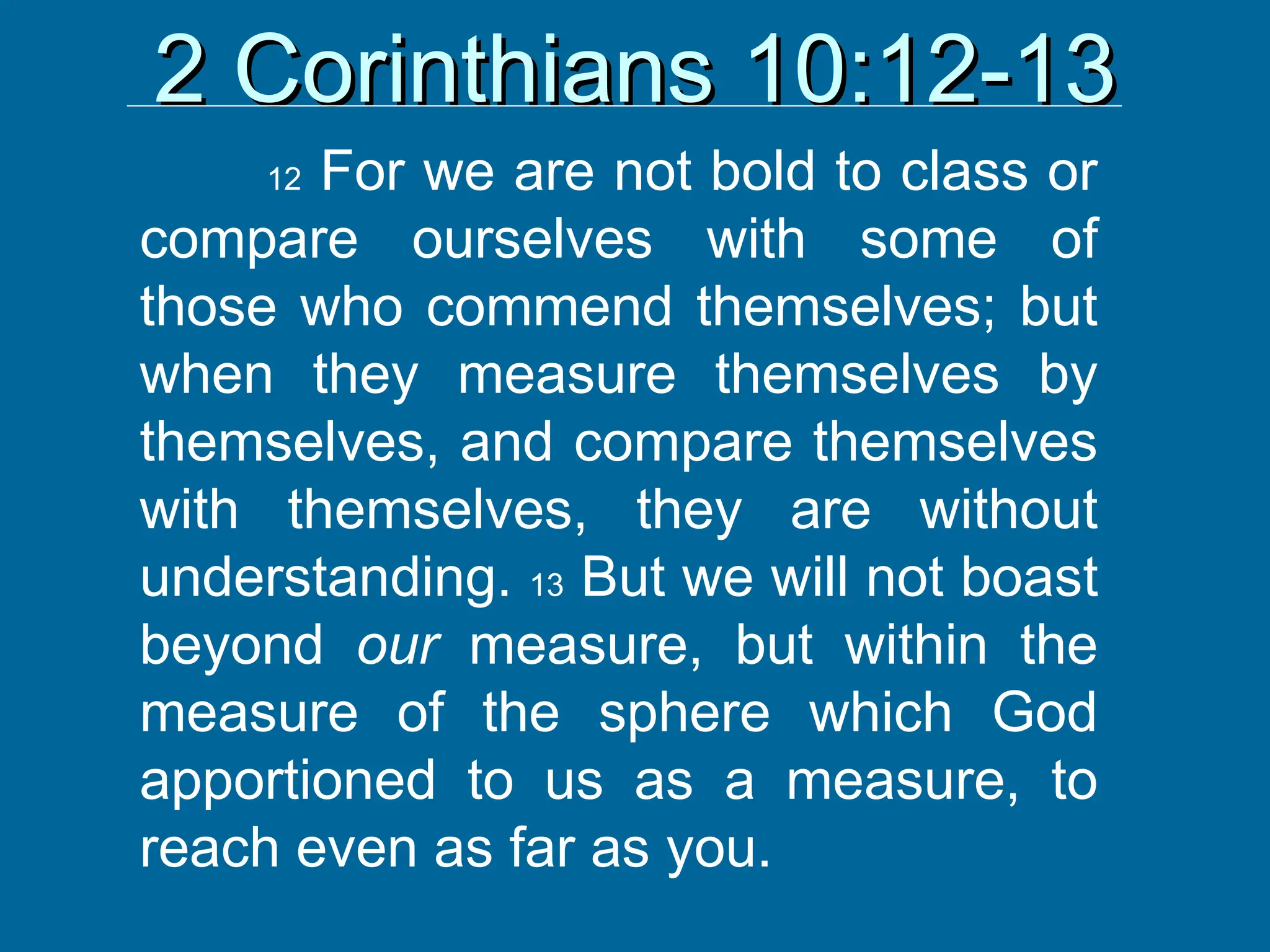 2 Corinthians 10:12-13
2 Corinthians 10:12-13
12 For we are not bold to class or
compare ourselves with some of
those who commend themselves; but
when they measure themselves by
themselves, and compare themselves
with themselves, they are without
understanding. 13 But we will not boast
beyond our measure, but within the
measure of the sphere which God
apportioned to us as a measure, to
reach even as far as you.
 