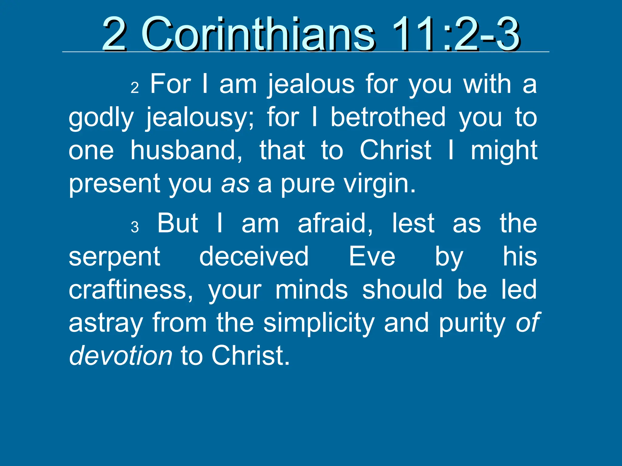 2 Corinthians 11:2-3
2 Corinthians 11:2-3
2 For I am jealous for you with a
godly jealousy; for I betrothed you to
one husband, that to Christ I might
present you as a pure virgin.
3 But I am afraid, lest as the
serpent deceived Eve by his
craftiness, your minds should be led
astray from the simplicity and purity of
devotion to Christ.
 