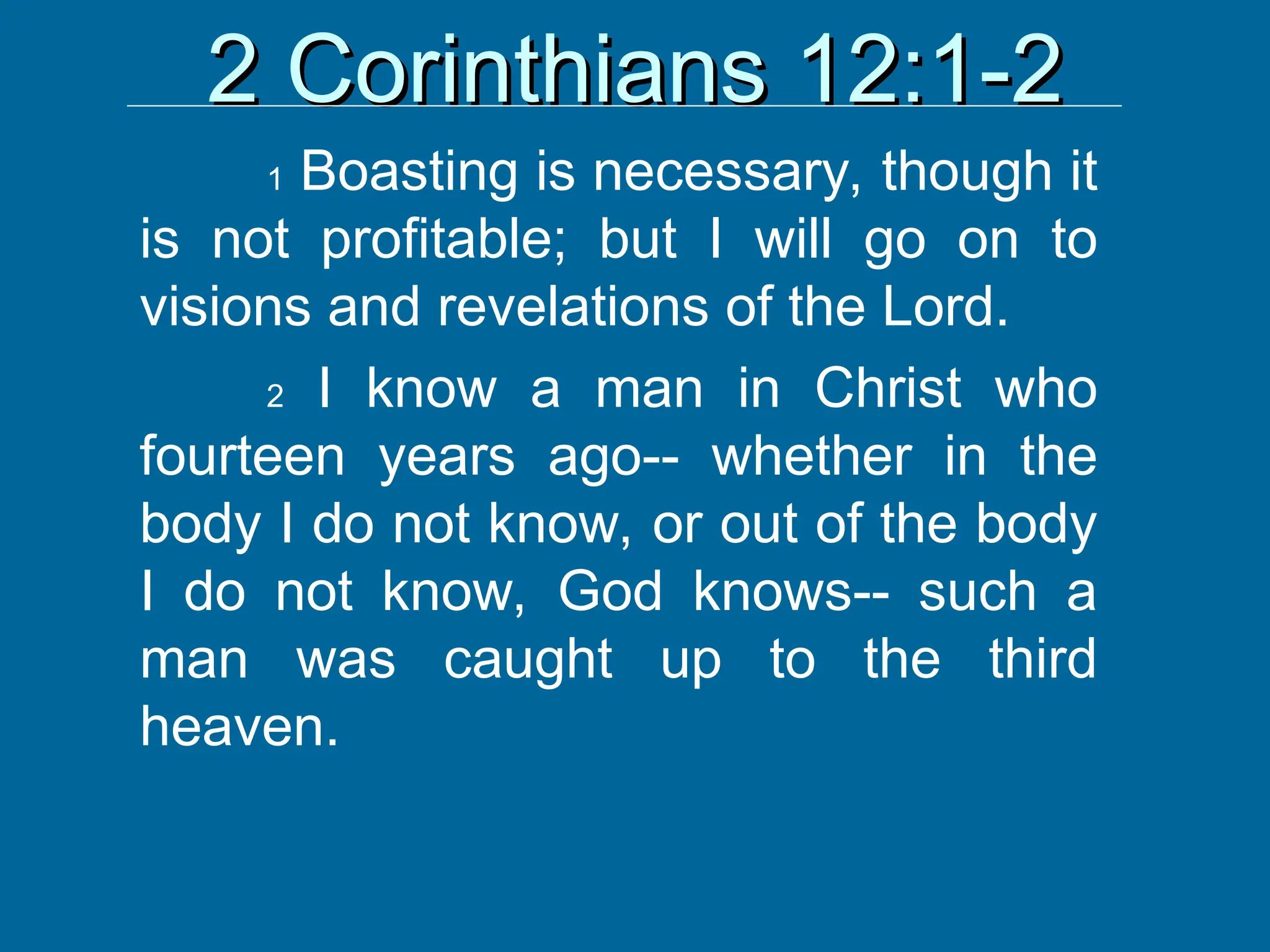 2 Corinthians 12:1-2
2 Corinthians 12:1-2
1 Boasting is necessary, though it
is not profitable; but I will go on to
visions and revelations of the Lord.
2 I know a man in Christ who
fourteen years ago-- whether in the
body I do not know, or out of the body
I do not know, God knows-- such a
man was caught up to the third
heaven.
 