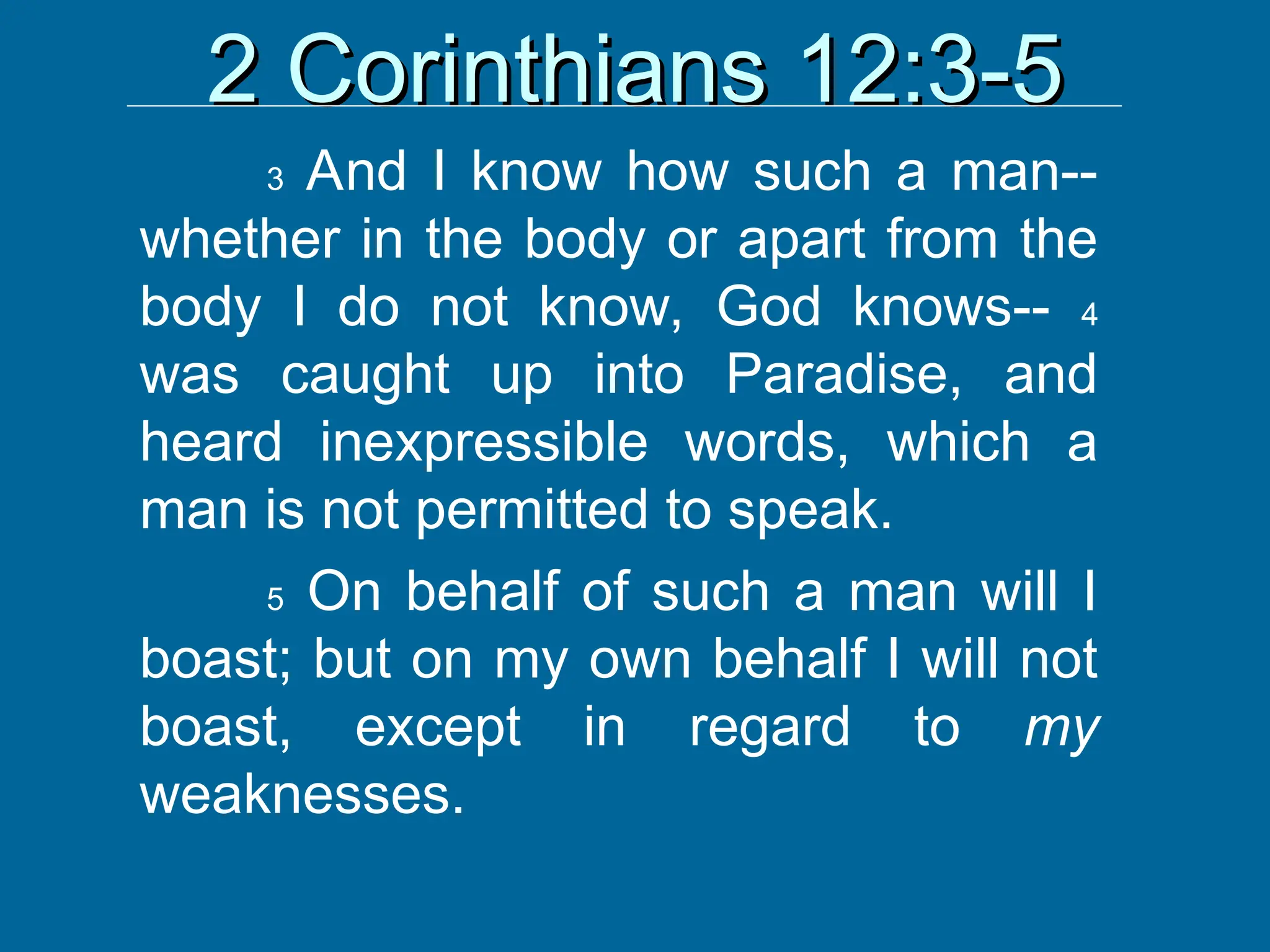 2 Corinthians 12:3-5
2 Corinthians 12:3-5
3 And I know how such a man--
whether in the body or apart from the
body I do not know, God knows-- 4
was caught up into Paradise, and
heard inexpressible words, which a
man is not permitted to speak.
5 On behalf of such a man will I
boast; but on my own behalf I will not
boast, except in regard to my
weaknesses.
 