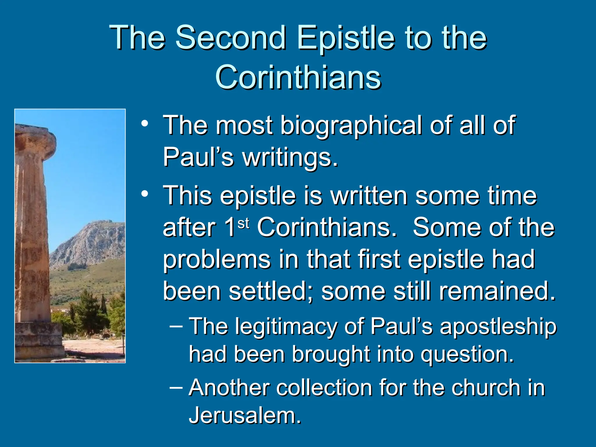 The Second Epistle to the
The Second Epistle to the
Corinthians
Corinthians
• The most biographical of all of
The most biographical of all of
Paul’s writings.
Paul’s writings.
• This epistle is written some time
This epistle is written some time
after 1
after 1st
st
Corinthians. Some of the
Corinthians. Some of the
problems in that first epistle had
problems in that first epistle had
been settled; some still remained.
been settled; some still remained.
– The legitimacy of Paul’s apostleship
The legitimacy of Paul’s apostleship
had been brought into question.
had been brought into question.
– Another collection for the church in
Another collection for the church in
Jerusalem.
Jerusalem.
 
