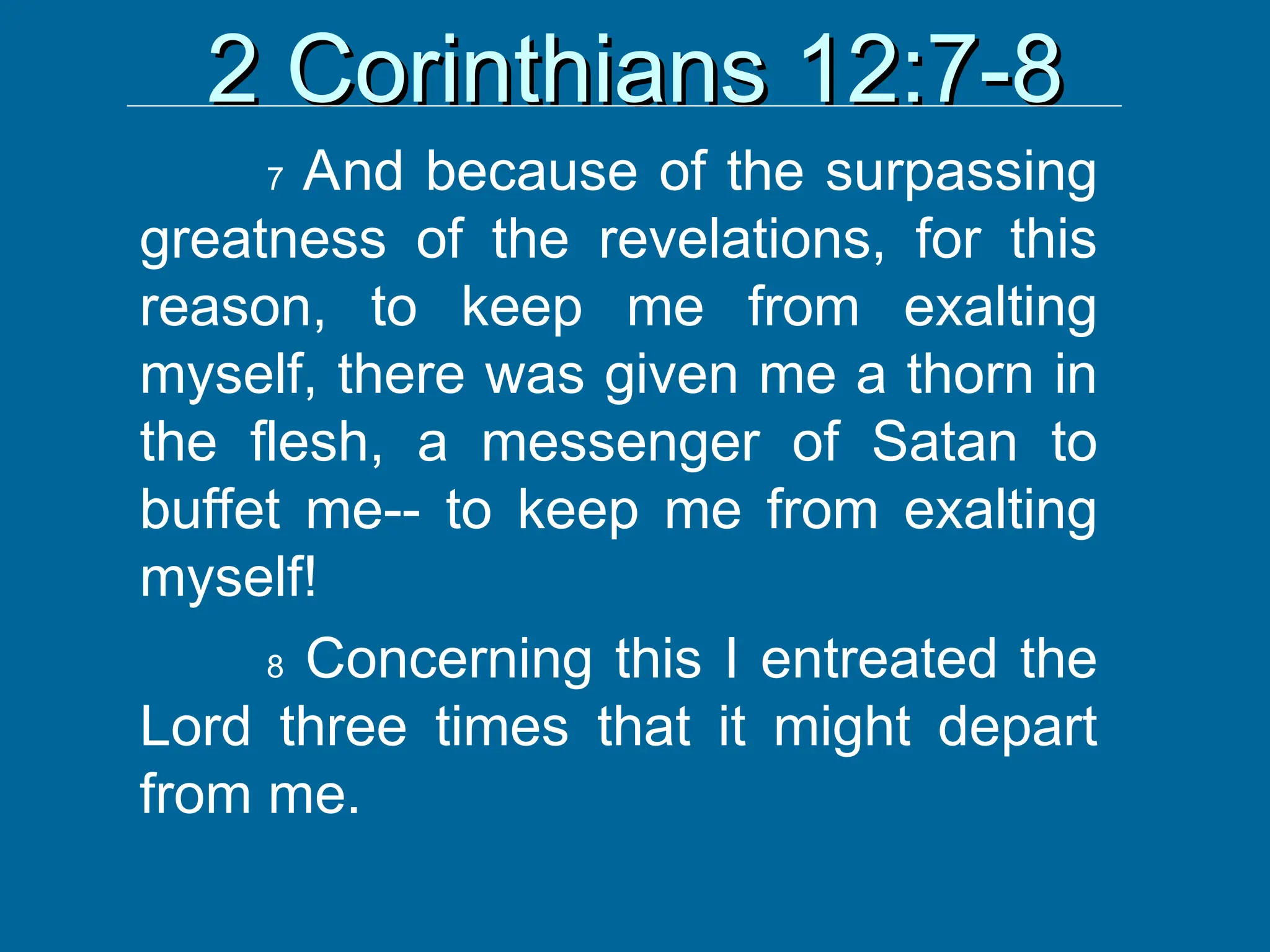 2 Corinthians 12:7-8
2 Corinthians 12:7-8
7 And because of the surpassing
greatness of the revelations, for this
reason, to keep me from exalting
myself, there was given me a thorn in
the flesh, a messenger of Satan to
buffet me-- to keep me from exalting
myself!
8 Concerning this I entreated the
Lord three times that it might depart
from me.
 