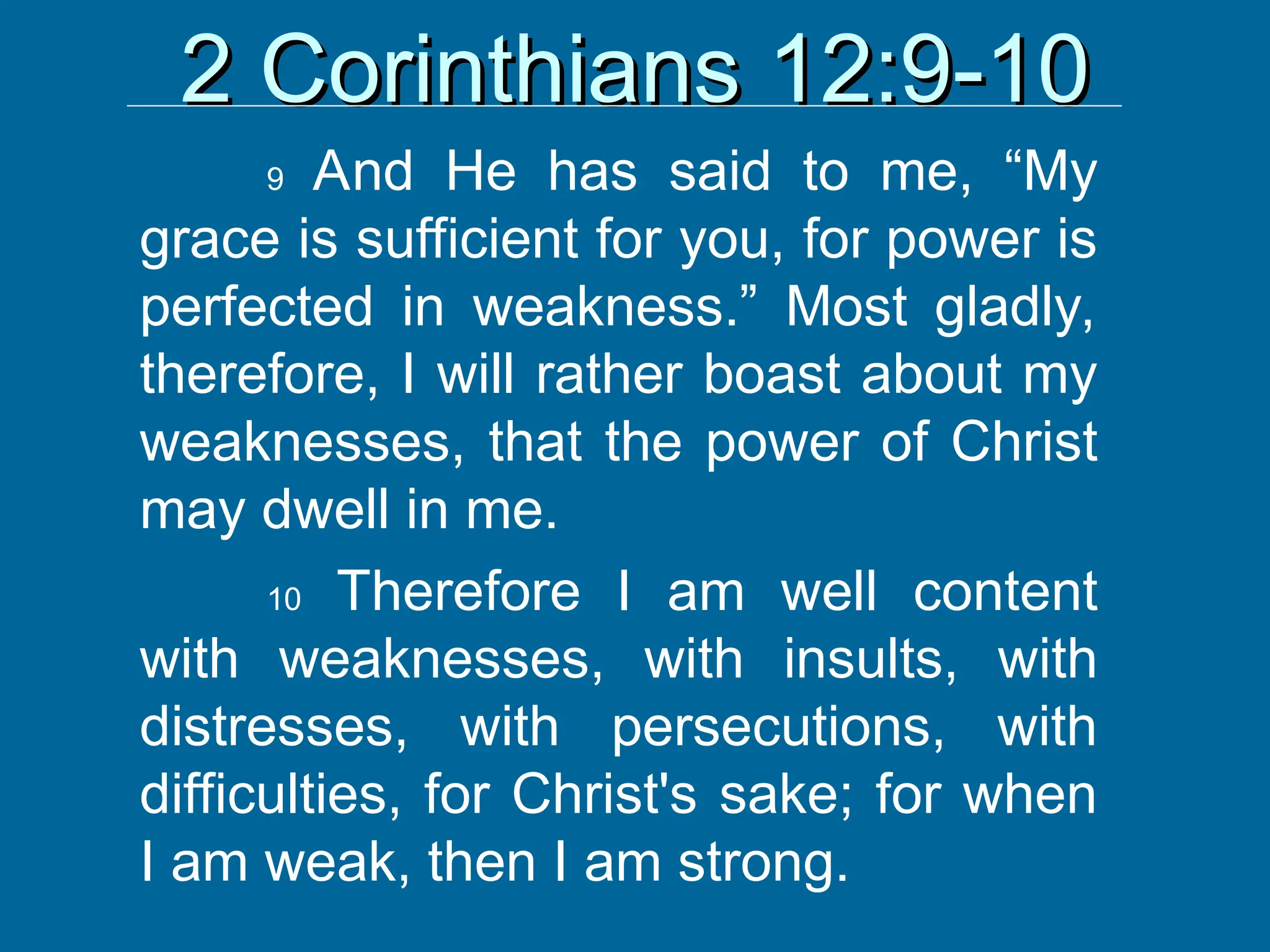 2 Corinthians 12:9-10
2 Corinthians 12:9-10
9 And He has said to me, “My
grace is sufficient for you, for power is
perfected in weakness.” Most gladly,
therefore, I will rather boast about my
weaknesses, that the power of Christ
may dwell in me.
10 Therefore I am well content
with weaknesses, with insults, with
distresses, with persecutions, with
difficulties, for Christ's sake; for when
I am weak, then I am strong.
 