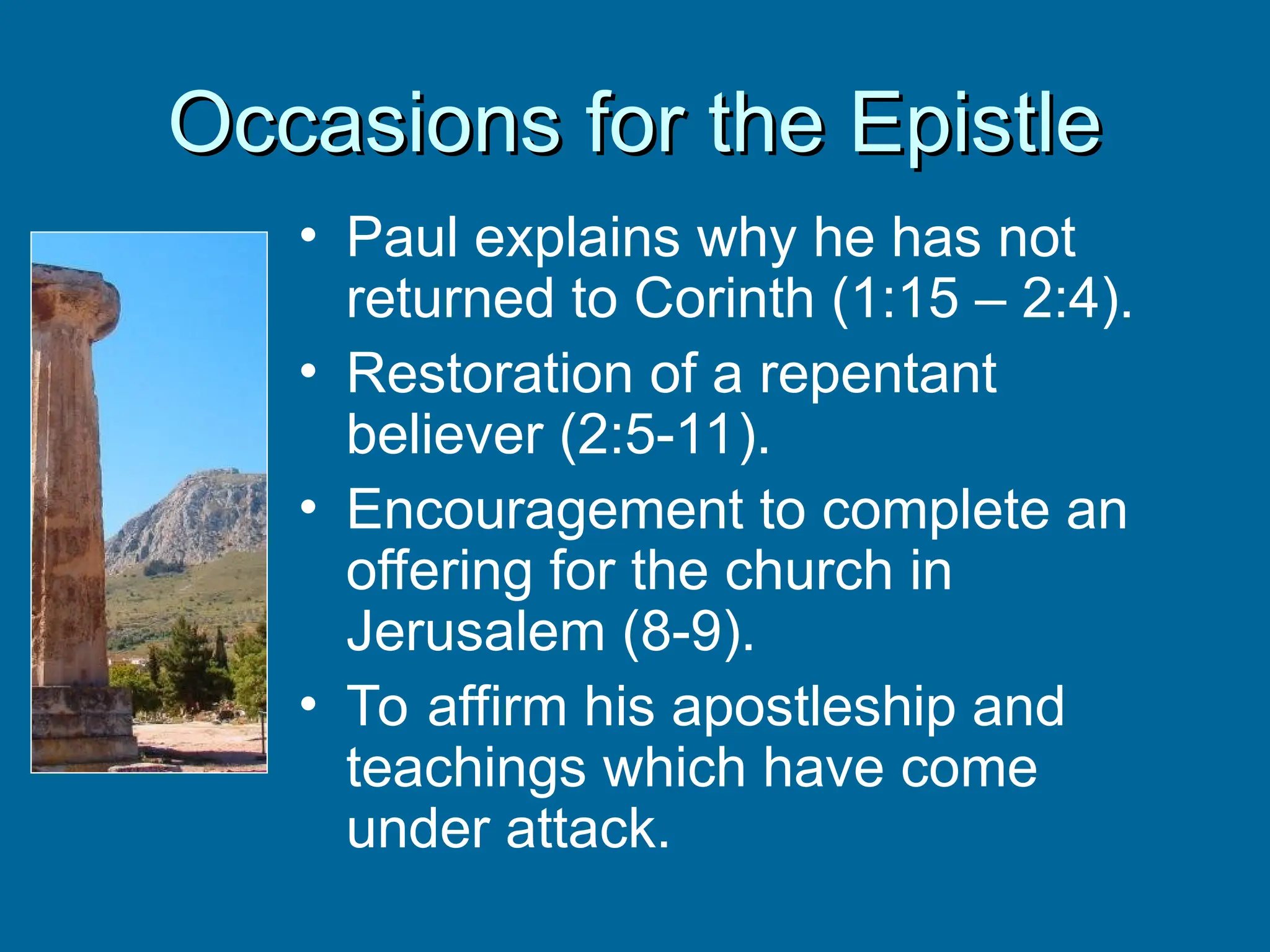 Occasions for the Epistle
Occasions for the Epistle
• Paul explains why he has not
returned to Corinth (1:15 – 2:4).
• Restoration of a repentant
believer (2:5-11).
• Encouragement to complete an
offering for the church in
Jerusalem (8-9).
• To affirm his apostleship and
teachings which have come
under attack.
 