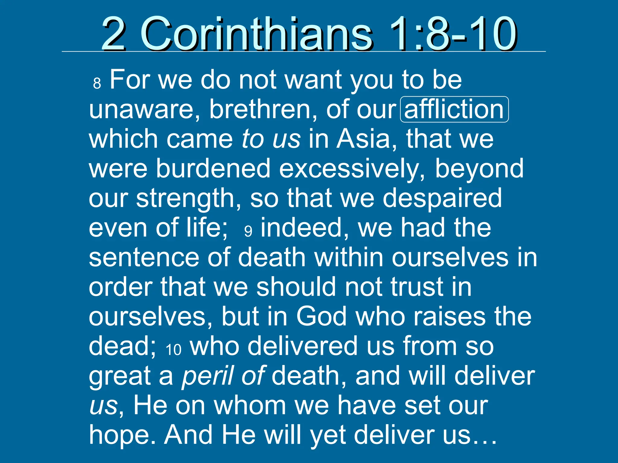 2 Corinthians 1:8-10
2 Corinthians 1:8-10
8 For we do not want you to be
unaware, brethren, of our affliction
which came to us in Asia, that we
were burdened excessively, beyond
our strength, so that we despaired
even of life; 9 indeed, we had the
sentence of death within ourselves in
order that we should not trust in
ourselves, but in God who raises the
dead; 10 who delivered us from so
great a peril of death, and will deliver
us, He on whom we have set our
hope. And He will yet deliver us…
 