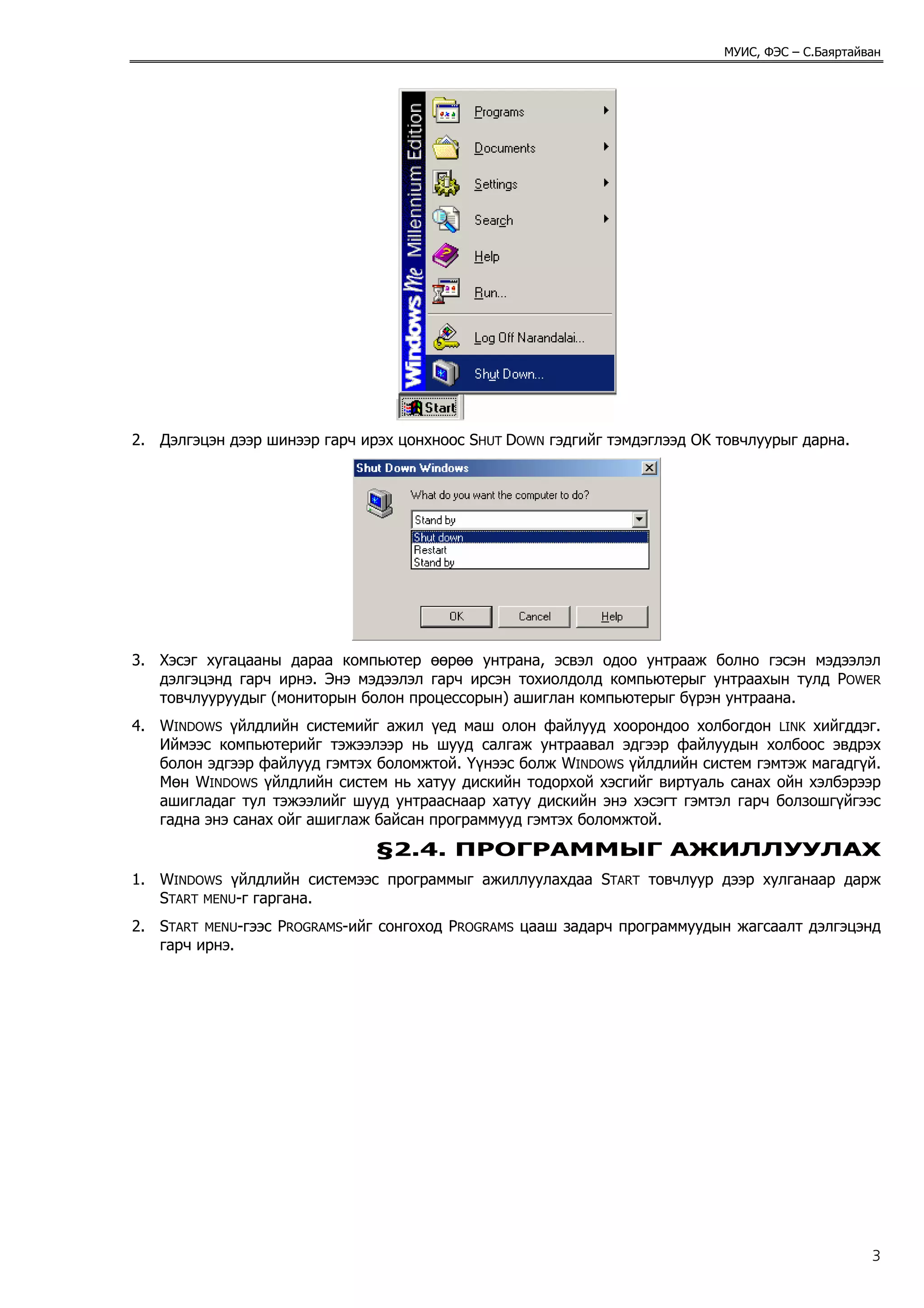 МУИС, ФЭС – С.Баяртайван




2. Дэлгэцэн дээр шинээр гарч ирэх цонхноос SHUT DOWN гэдгийг тэмдэглээд OK товчлуурыг дарна.




3. Хэсэг хугацааны дараа компьютер өөрөө унтрана, эсвэл одоо унтрааж болно гэсэн мэдээлэл
   дэлгэцэнд гарч ирнэ. Энэ мэдээлэл гарч ирсэн тохиолдолд компьютерыг унтраахын тулд POWER
   товчлууруудыг (мониторын болон процессорын) ашиглан компьютерыг бүрэн унтраана.
4. WINDOWS үйлдлийн системийг ажил үед маш олон файлууд хоорондоо холбогдон LINK хийгддэг.
   Иймээс компьютерийг тэжээлээр нь шууд салгаж унтраавал эдгээр файлуудын холбоос эвдрэх
   болон эдгээр файлууд гэмтэх боломжтой. Үүнээс болж WINDOWS үйлдлийн систем гэмтэж магадгүй.
   Мөн WINDOWS үйлдлийн систем нь хатуу дискийн тодорхой хэсгийг виртуаль санах ойн хэлбэрээр
   ашигладаг тул тэжээлийг шууд унтрааснаар хатуу дискийн энэ хэсэгт гэмтэл гарч болзошгүйгээс
   гадна энэ санах ойг ашиглаж байсан программууд гэмтэх боломжтой.
                               §2.4. ПРОГРАММЫГ АЖИЛЛУУЛАХ
1. WINDOWS үйлдлийн системээс программыг ажиллуулахдаа START товчлуур дээр хулганаар дарж
   START MENU-г гаргана.
2. START MENU-гээс PROGRAMS-ийг сонгоход PROGRAMS цааш задарч программуудын жагсаалт дэлгэцэнд
   гарч ирнэ.




                                                                                                 3
 