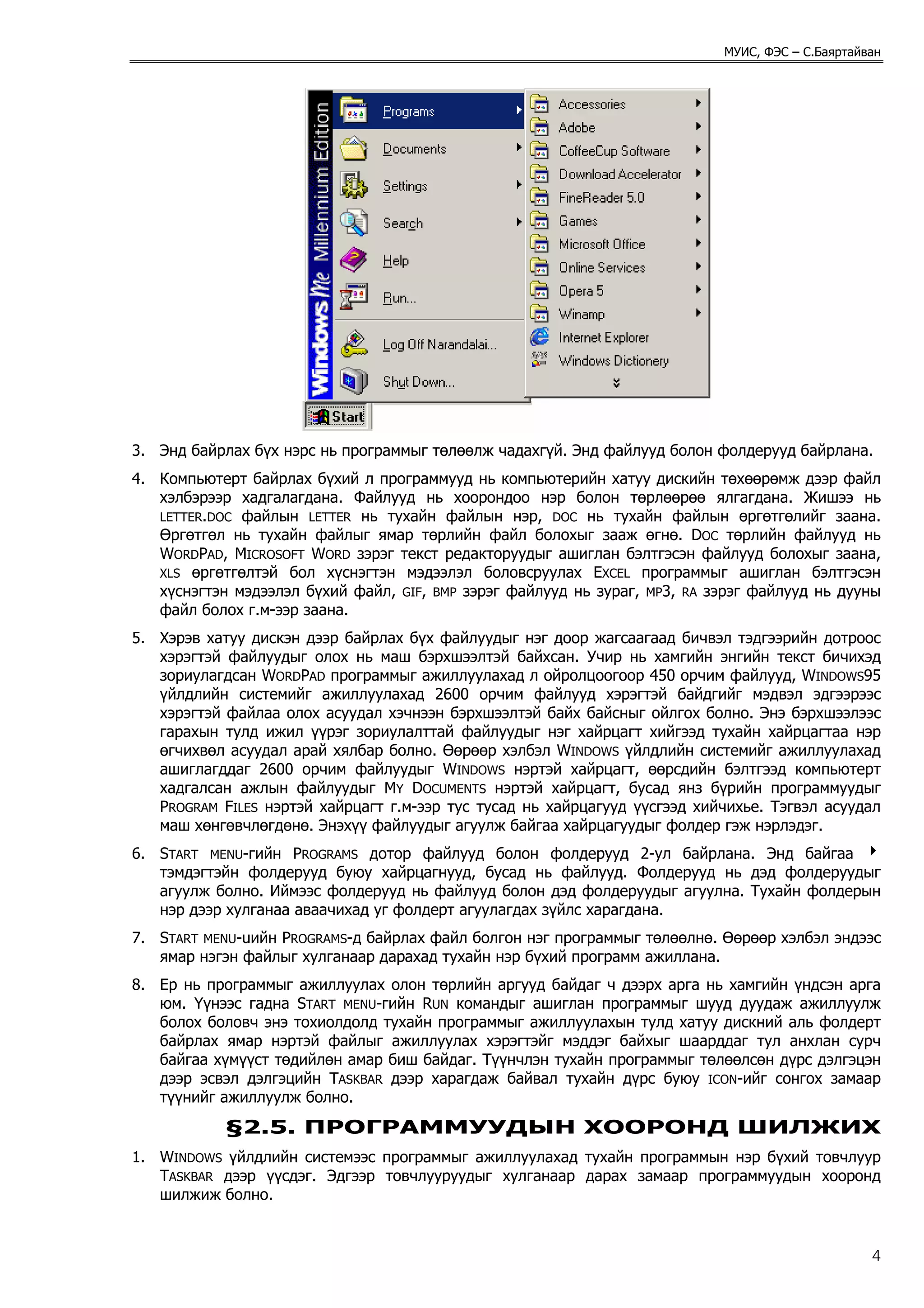МУИС, ФЭС – С.Баяртайван




3. Энд байрлах бүх нэрс нь программыг төлөөлж чадахгүй. Энд файлууд болон фолдерууд байрлана.
4. Компьютерт байрлах бүхий л программууд нь компьютерийн хатуу дискийн төхөөрөмж дээр файл
   хэлбэрээр хадгалагдана. Файлууд нь хоорондоо нэр болон төрлөөрөө ялгагдана. Жишээ нь
   LETTER.DOC файлын LETTER нь тухайн файлын нэр, DOC нь тухайн файлын өргөтгөлийг заана.
   Өргөтгөл нь тухайн файлыг ямар төрлийн файл болохыг зааж өгнө. DOC төрлийн файлууд нь
   WORDPAD, MICROSOFT WORD зэрэг текст редакторуудыг ашиглан бэлтгэсэн файлууд болохыг заана,
   XLS өргөтгөлтэй бол хүснэгтэн мэдээлэл боловсруулах EXCEL программыг ашиглан бэлтгэсэн
   хүснэгтэн мэдээлэл бүхий файл, GIF, BMP зэрэг файлууд нь зураг, MP3, RA зэрэг файлууд нь дууны
   файл болох г.м-ээр заана.
5. Хэрэв хатуу дискэн дээр байрлах бүх файлуудыг нэг доор жагсаагаад бичвэл тэдгээрийн дотроос
   хэрэгтэй файлуудыг олох нь маш бэрхшээлтэй байхсан. Учир нь хамгийн энгийн текст бичихэд
   зориулагдсан WORDPAD программыг ажиллуулахад л ойролцоогоор 450 орчим файлууд, WINDOWS95
   үйлдлийн системийг ажиллуулахад 2600 орчим файлууд хэрэгтэй байдгийг мэдвэл эдгээрээс
   хэрэгтэй файлаа олох асуудал хэчнээн бэрхшээлтэй байх байсныг ойлгох болно. Энэ бэрхшээлээс
   гарахын тулд ижил үүрэг зориулалттай файлуудыг нэг хайрцагт хийгээд тухайн хайрцагтаа нэр
   өгчихвөл асуудал арай хялбар болно. Өөрөөр хэлбэл WINDOWS үйлдлийн системийг ажиллуулахад
   ашиглагддаг 2600 орчим файлуудыг WINDOWS нэртэй хайрцагт, өөрсдийн бэлтгээд компьютерт
   хадгалсан ажлын файлуудыг MY DOCUMENTS нэртэй хайрцагт, бусад янз бүрийн программуудыг
   PROGRAM FILES нэртэй хайрцагт г.м-ээр тус тусад нь хайрцагууд үүсгээд хийчихье. Тэгвэл асуудал
   маш хөнгөвчлөгдөнө. Энэхүү файлуудыг агуулж байгаа хайрцагуудыг фолдер гэж нэрлэдэг.
6. START MENU-гийн PROGRAMS дотор файлууд болон фолдерууд 2-ул байрлана. Энд байгаа 4
   тэмдэгтэйн фолдерууд буюу хайрцагнууд, бусад нь файлууд. Фолдерууд нь дэд фолдеруудыг
   агуулж болно. Иймээс фолдерууд нь файлууд болон дэд фолдеруудыг агуулна. Тухайн фолдерын
   нэр дээр хулганаа аваачихад уг фолдерт агуулагдах зүйлс харагдана.
7. START MENU-uийн PROGRAMS-д байрлах файл болгон нэг программыг төлөөлнө. Өөрөөр хэлбэл эндээс
   ямар нэгэн файлыг хулганаар дарахад тухайн нэр бүхий программ ажиллана.
8. Ер нь программыг ажиллуулах олон төрлийн аргууд байдаг ч дээрх арга нь хамгийн үндсэн арга
   юм. Үүнээс гадна START MENU-гийн RUN командыг ашиглан программыг шууд дуудаж ажиллуулж
   болох боловч энэ тохиолдолд тухайн программыг ажиллуулахын тулд хатуу дискний аль фолдерт
   байрлах ямар нэртэй файлыг ажиллуулах хэрэгтэйг мэддэг байхыг шаарддаг тул анхлан сурч
   байгаа хүмүүст төдийлөн амар биш байдаг. Түүнчлэн тухайн программыг төлөөлсөн дүрс дэлгэцэн
   дээр эсвэл дэлгэцийн TASKBAR дээр харагдаж байвал тухайн дүрс буюу ICON-ийг сонгох замаар
   түүнийг ажиллуулж болно.
            §2.5. ПРОГРАММУУДЫН ХООРОНД ШИЛЖИХ
1. WINDOWS үйлдлийн системээс программыг ажиллуулахад тухайн программын нэр бүхий товчлуур
   TASKBAR дээр үүсдэг. Эдгээр товчлууруудыг хулганаар дарах замаар программуудын хооронд
   шилжиж болно.


                                                                                                  4
 