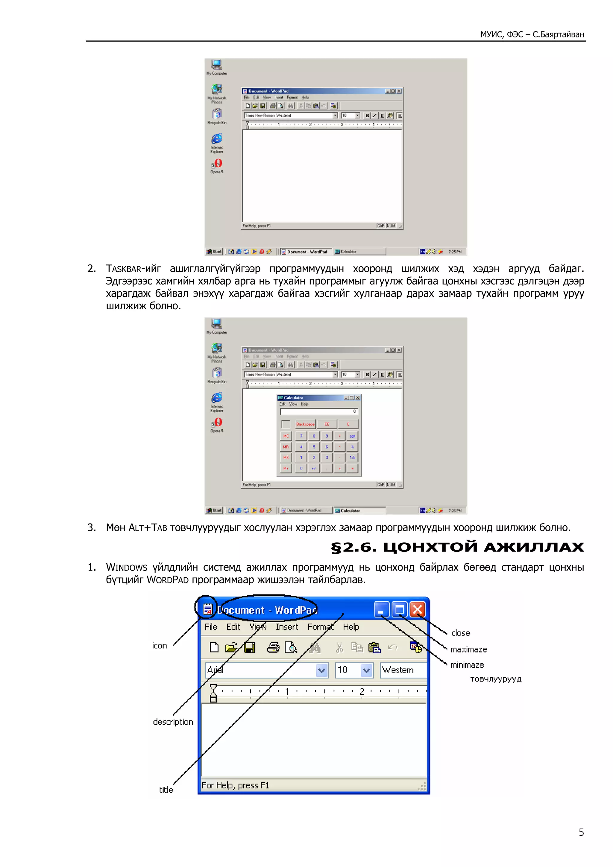 МУИС, ФЭС – С.Баяртайван




2. TASKBAR-ийг ашиглалгүйгүйгээр программуудын хооронд шилжих хэд хэдэн аргууд байдаг.
   Эдгээрээс хамгийн хялбар арга нь тухайн программыг агуулж байгаа цонхны хэсгээс дэлгэцэн дээр
   харагдаж байвал энэхүү харагдаж байгаа хэсгийг хулганаар дарах замаар тухайн программ уруу
   шилжиж болно.




3. Мөн ALT+TAB товчлууруудыг хослуулан хэрэглэх замаар программуудын хооронд шилжиж болно.

                                              §2.6. ЦОНХТОЙ АЖИЛЛАХ
1. WINDOWS үйлдлийн системд ажиллах программууд нь цонхонд байрлах бөгөөд стандарт цонхны
   бүтцийг WORDPAD программаар жишээлэн тайлбарлав.




                                                                                                 5
 