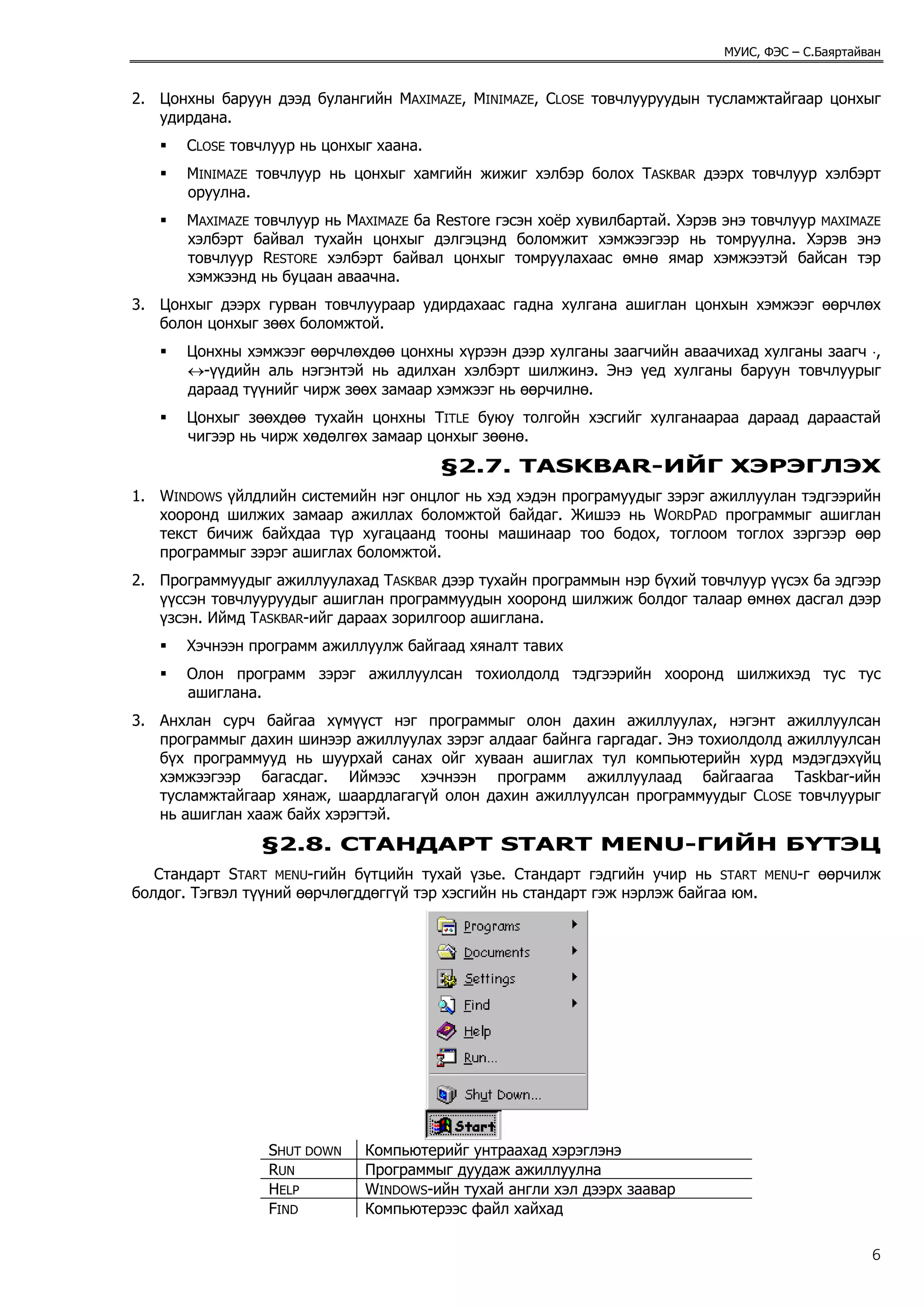 МУИС, ФЭС – С.Баяртайван


2. Цонхны баруун дээд булангийн MAXIMAZE, MINIMAZE, CLOSE товчлууруудын тусламжтайгаар цонхыг
   удирдана.
       CLOSE товчлуур нь цонхыг хаана.
       MINIMAZE товчлуур нь цонхыг хамгийн жижиг хэлбэр болох TASKBAR дээрх товчлуур хэлбэрт
       оруулна.
       MAXIMAZE товчлуур нь MAXIMAZE ба ResTore гэсэн хоёр хувилбартай. Хэрэв энэ товчлуур MAXIMAZE
       хэлбэрт байвал тухайн цонхыг дэлгэцэнд боломжит хэмжээгээр нь томруулна. Хэрэв энэ
       товчлуур RESTORE хэлбэрт байвал цонхыг томруулахаас өмнө ямар хэмжээтэй байсан тэр
       хэмжээнд нь буцаан аваачна.
3. Цонхыг дээрх гурван товчлуураар удирдахаас гадна хулгана ашиглан цонхын хэмжээг өөрчлөх
   болон цонхыг зөөх боломжтой.
       Цонхны хэмжээг өөрчлөхдөө цонхны хүрээн дээр хулганы заагчийн аваачихад хулганы заагч ⋅,
       ↔-үүдийн аль нэгэнтэй нь адилхан хэлбэрт шилжинэ. Энэ үед хулганы баруун товчлуурыг
       дараад түүнийг чирж зөөх замаар хэмжээг нь өөрчилнө.
       Цонхыг зөөхдөө тухайн цонхны TITLE буюу толгойн хэсгийг хулганаараа дараад дараастай
       чигээр нь чирж хөдөлгөх замаар цонхыг зөөнө.
                                         §2.7. TASKBAR-ИЙГ ХЭРЭГЛЭХ
1. WINDOWS үйлдлийн системийн нэг онцлог нь хэд хэдэн програмуудыг зэрэг ажиллуулан тэдгээрийн
   хооронд шилжих замаар ажиллах боломжтой байдаг. Жишээ нь WORDPAD программыг ашиглан
   текст бичиж байхдаа түр хугацаанд тооны машинаар тоо бодох, тоглоом тоглох зэргээр өөр
   программыг зэрэг ашиглах боломжтой.
2. Программуудыг ажиллуулахад TASKBAR дээр тухайн программын нэр бүхий товчлуур үүсэх ба эдгээр
   үүссэн товчлууруудыг ашиглан программуудын хооронд шилжиж болдог талаар өмнөх дасгал дээр
   үзсэн. Иймд TASKBAR-ийг дараах зорилгоор ашиглана.
       Хэчнээн программ ажиллуулж байгаад хяналт тавих
       Олон программ зэрэг ажиллуулсан тохиолдолд тэдгээрийн хооронд шилжихэд тус тус
       ашиглана.
3. Анхлан сурч байгаа хүмүүст нэг программыг олон дахин ажиллуулах, нэгэнт ажиллуулсан
   программыг дахин шинээр ажиллуулах зэрэг алдааг байнга гаргадаг. Энэ тохиолдолд ажиллуулсан
   бүх программууд нь шуурхай санах ойг хуваан ашиглах тул компьютерийн хурд мэдэгдэхүйц
   хэмжээгээр багасдаг. Иймээс хэчнээн программ ажиллуулаад байгаагаа Taskbar-ийн
   тусламжтайгаар хянаж, шаардлагагүй олон дахин ажиллуулсан программуудыг CLOSE товчлуурыг
   нь ашиглан хааж байх хэрэгтэй.
                §2.8. СТАНДАРТ START MENU-ГИЙН БҮТЭЦ
   Стандарт START MENU-гийн бүтцийн тухай үзье. Стандарт гэдгийн учир нь START       MENU-г   өөрчилж
болдог. Тэгвэл түүний өөрчлөгддөггүй тэр хэсгийн нь стандарт гэж нэрлэж байгаа юм.




                 SHUT DOWN    Компьютерийг унтраахад хэрэглэнэ
                 RUN          Программыг дуудаж ажиллуулна
                 HELP         WINDOWS-ийн тухай англи хэл дээрх заавар
                 FIND         Компьютерээс файл хайхад

                                                                                                    6
 