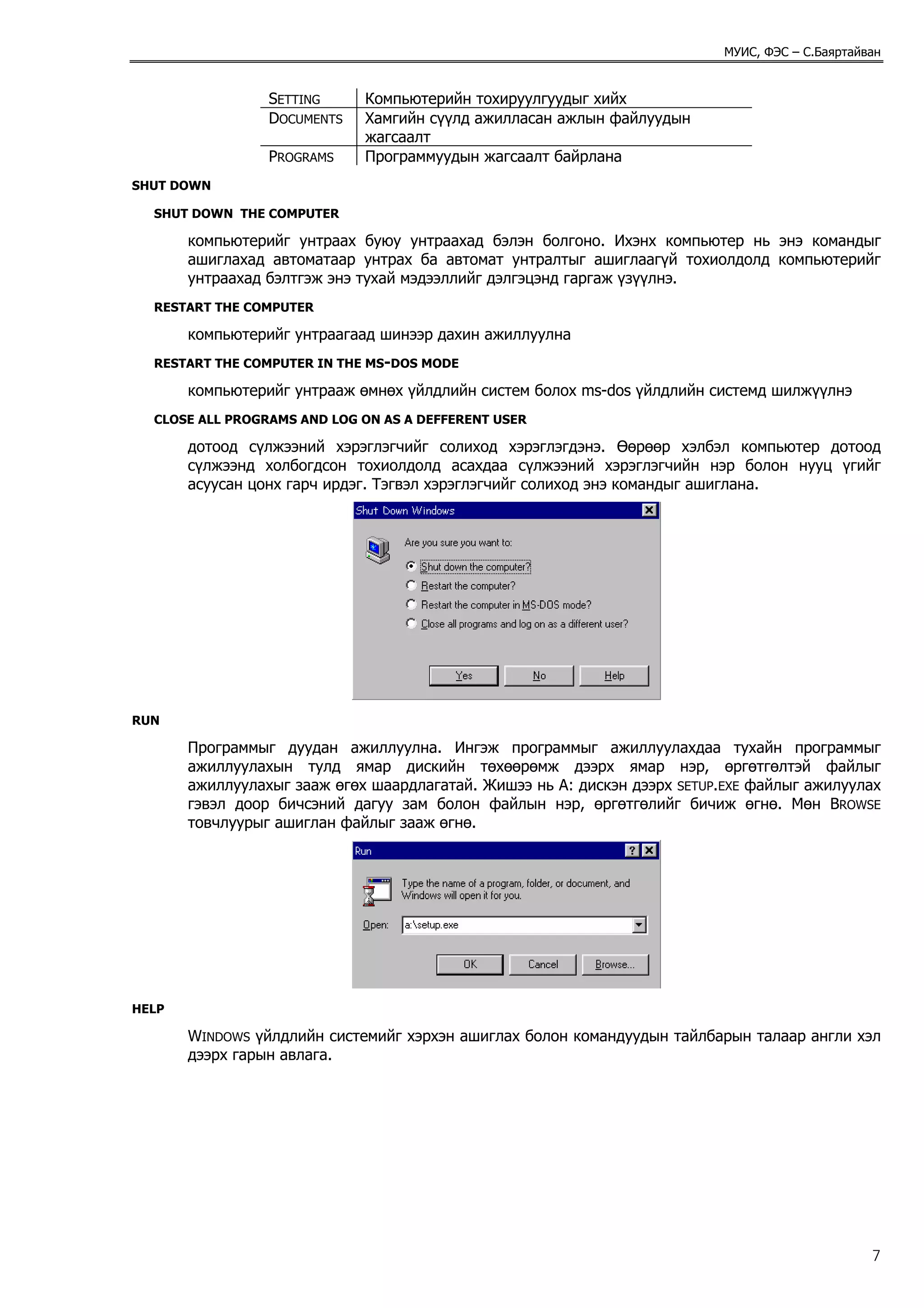 МУИС, ФЭС – С.Баяртайван


                 SETTING     Компьютерийн тохируулгуудыг хийх
                 DOCUMENTS   Хамгийн сүүлд ажилласан ажлын файлуудын
                             жагсаалт
                 PROGRAMS    Программуудын жагсаалт байрлана
SHUT DOWN

  SHUT DOWN THE COMPUTER

       компьютерийг унтраах буюу унтраахад бэлэн болгоно. Ихэнх компьютер нь энэ командыг
       ашиглахад автоматаар унтрах ба автомат унтралтыг ашиглаагүй тохиолдолд компьютерийг
       унтраахад бэлтгэж энэ тухай мэдээллийг дэлгэцэнд гаргаж үзүүлнэ.
  RESTART THE COMPUTER

       компьютерийг унтраагаад шинээр дахин ажиллуулна
  RESTART THE COMPUTER IN THE MS-DOS MODE

       компьютерийг унтрааж өмнөх үйлдлийн систем болох ms-dos үйлдлийн системд шилжүүлнэ
  CLOSE ALL PROGRAMS AND LOG ON AS A DEFFERENT USER

       дотоод сүлжээний хэрэглэгчийг солиход хэрэглэгдэнэ. Өөрөөр хэлбэл компьютер дотоод
       сүлжээнд холбогдсон тохиолдолд асахдаа сүлжээний хэрэглэгчийн нэр болон нууц үгийг
       асуусан цонх гарч ирдэг. Тэгвэл хэрэглэгчийг солиход энэ командыг ашиглана.




RUN

       Программыг дуудан ажиллуулна. Ингэж программыг ажиллуулахдаа тухайн программыг
       ажиллуулахын тулд ямар дискийн төхөөрөмж дээрх ямар нэр, өргөтгөлтэй файлыг
       ажиллуулахыг зааж өгөх шаардлагатай. Жишээ нь A: дискэн дээрх SETUP.EXE файлыг ажилуулах
       гэвэл доор бичсэний дагуу зам болон файлын нэр, өргөтгөлийг бичиж өгнө. Мөн BROWSE
       товчлуурыг ашиглан файлыг зааж өгнө.




HELP

       WINDOWS үйлдлийн системийг хэрхэн ашиглах болон командуудын тайлбарын талаар англи хэл
       дээрх гарын авлага.




                                                                                                 7
 