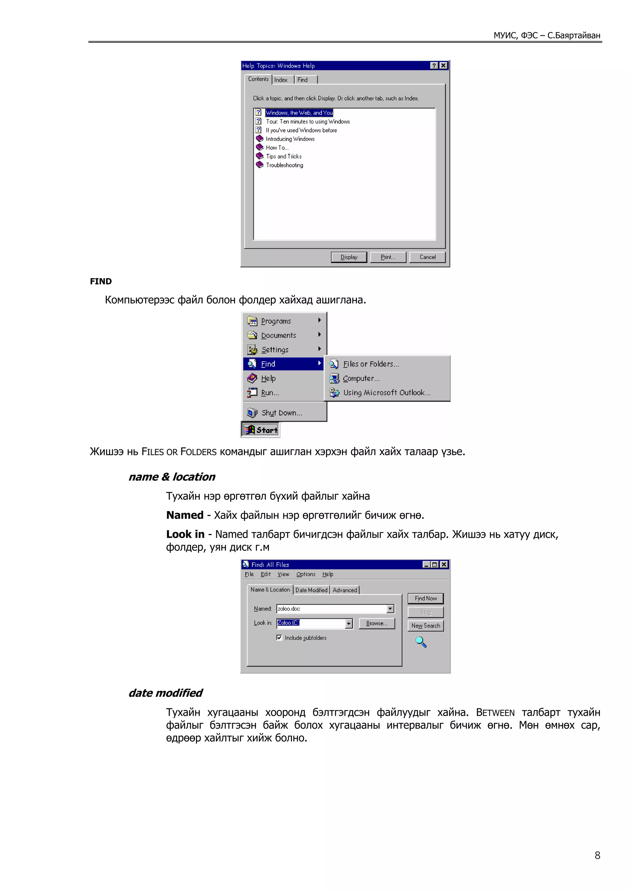 МУИС, ФЭС – С.Баяртайван




FIND

  Компьютерээс файл болон фолдер хайхад ашиглана.




Жишээ нь FILES OR FOLDERS командыг ашиглан хэрхэн файл хайх талаар үзье.

       name & location
              Тухайн нэр өргөтгөл бүхий файлыг хайна
              Named - Хайх файлын нэр өргөтгөлийг бичиж өгнө.
              Look in - Named талбарт бичигдсэн файлыг хайх талбар. Жишээ нь хатуу диск,
              фолдер, уян диск г.м




       date modified
              Тухайн хугацааны хооронд бэлтгэгдсэн файлуудыг хайна. BETWEEN талбарт тухайн
              файлыг бэлтгэсэн байж болох хугацааны интервалыг бичиж өгнө. Мөн өмнөх сар,
              өдрөөр хайлтыг хийж болно.




                                                                                                 8
 