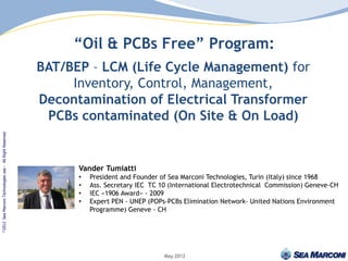 “Oil & PCBs Free” Program:
                                                    BAT/BEP – LCM (Life Cycle Management) for
                                                         Inventory, Control, Management,
                                                    Decontamination of Electrical Transformer
                                                     PCBs contaminated (On Site & On Load)
Sea Marconi Technologies sas - All Right Reserved




                                                          Vander Tumiatti
                                                          •   President and Founder of Sea Marconi Technologies, Turin (Italy) since 1968
                                                          •   Ass. Secretary IEC TC 10 (International Electrotechnical Commission) Geneve-CH
                                                          •   IEC «1906 Award» - 2009
                                                          •   Expert PEN - UNEP (POPs-PCBs Elimination Network- United Nations Environment
                                                              Programme) Geneve - CH
©2012




                                                                                     May 2012
 
