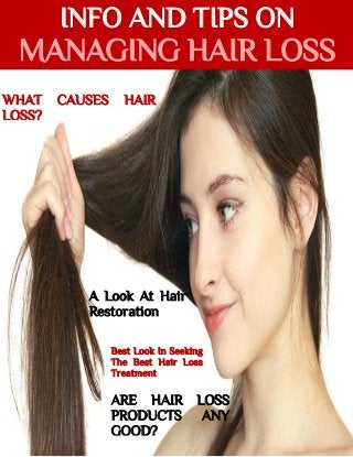 INFO AND TIPS ON
MANAGING HAIR LOSS
WHAT CAUSES HAIR
LOSS?
A Look At Hair
Restoration
Best Look In Seeking
The Best Hair Loss
Treatment
ARE HAIR LOSS
PRODUCTS ANY
GOOD?
 