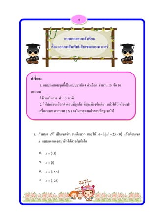  
 
 
คําชี้แจง
1.
คะแนน
ใช้
2.
เครื่
1. กําห
A แ
ก.
ข.
ค.
ง.
 
แบบทดสอ
ช้เวลาในการ
ให้นักเรียน
รืองหมาย กา
หนด U เ
แบบแจกแจ
 5A
 5A
 5,5A
 25A
เรื่อง
อบชุดนี้เป็นแ
ร ทํา 10 นา
เลือกคําตอบ
ากบาท ( X )
เป็นเซตจําน
งสมาชิกได้
5
5
แบบ
ง เอกภพสัม
แบบปรนัย 4
าที
บที่ถูกต้องที
) ลงในกระด
นวนเต็มบวก
้ตรงกับข้อใ
ทดสอบหลั
มพัทธ์ สับ
22
4 ตัวเลือก จ
ที่สุดเพียงข้อ
ดาษคําตอบ
ก และให้ A
ใด
ลังเรียน
เซตและเพ
จํานวน 10 ข
อเดียว แล้วใ
ที่ครูแจกให้
 22
 xxA
พาเวอร์
ข้อ 10
ให้นักเรียนท
ห้
025  แล้ว
ทํา
วเขียนเซต
 