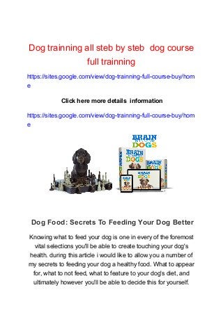 Dog trainning all steb by steb dog course
full trainning
https://sites.google.com/view/dog-trainning-full-course-buy/hom
e
Click here more details information
https://sites.google.com/view/dog-trainning-full-course-buy/hom
e
Dog Food: Secrets To Feeding Your Dog Better
Knowing what to feed your dog is one in every of the foremost
vital selections you'll be able to create touching your dog's
health. during this article i would like to allow you a number of
my secrets to feeding your dog a healthy food. What to appear
for, what to not feed, what to feature to your dog's diet, and
ultimately however you'll be able to decide this for yourself.
 