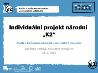 Individuální projekt národní
„K2“
Kvalita a konkurenceschopnost v neformálním vzdělávání
Mgr. Irena Hošková, projektová manažerka
31. 5. 2013
 
