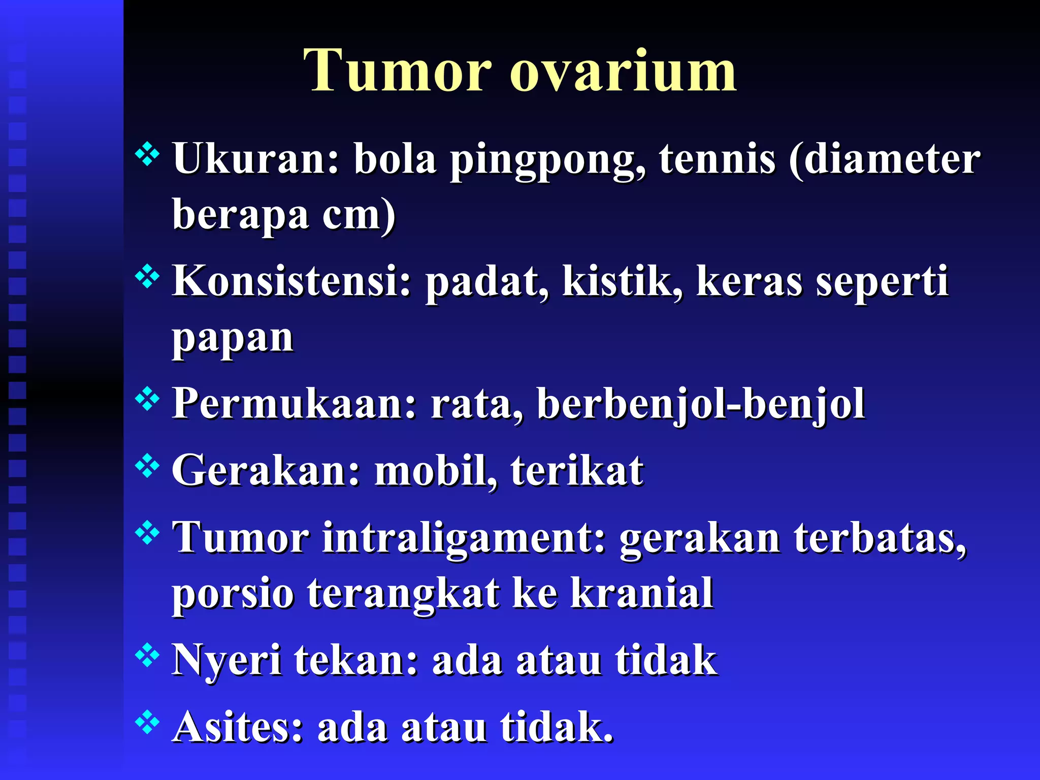 Tumor ovarium Ukuran: bola pingpong, tennis (diameter berapa cm) Konsistensi: padat, kistik, keras seperti papan Permukaan: rata, berbenjol-benjol Gerakan: mobil, terikat Tumor intraligament: gerakan terbatas, porsio terangkat ke kranial Nyeri tekan: ada atau tidak Asites: ada atau tidak. 