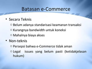 Batasan e-Commerce
• Secara Teknis
o Belum adanya standarisasi keamanan transaksi
o Kurangnya bandwidth untuk koneksi
o Mahalnya biaya akses
• Non-teknis
o Persepsi bahwa e-Commerce tidak aman
o Legal issues yang belum pasti (ketidakjelasan
hukum)
 