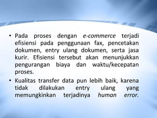 • Pada proses dengan e-commerce terjadi
efisiensi pada penggunaan fax, pencetakan
dokumen, entry ulang dokumen, serta jasa
kurir. Efisiensi tersebut akan menunjukkan
pengurangan biaya dan waktu/kecepatan
proses.
• Kualitas transfer data pun lebih baik, karena
tidak dilakukan entry ulang yang
memungkinkan terjadinya human error.
 