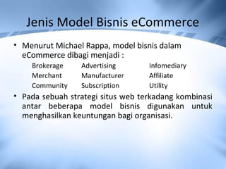 Jenis Model Bisnis eCommerce
• Menurut Michael Rappa, model bisnis dalam
eCommerce dibagi menjadi :
Brokerage Advertising Infomediary
Merchant Manufacturer Affiliate
Community Subscription Utility
• Pada sebuah strategi situs web terkadang kombinasi
antar beberapa model bisnis digunakan untuk
menghasilkan keuntungan bagi organisasi.
 