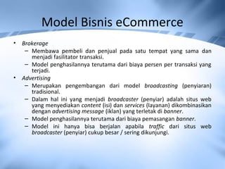 Model Bisnis eCommerce
• Brokerage
– Membawa pembeli dan penjual pada satu tempat yang sama dan
menjadi fasilitator transaksi.
– Model penghasilannya terutama dari biaya persen per transaksi yang
terjadi.
• Advertising
– Merupakan pengembangan dari model broadcasting (penyiaran)
tradisional.
– Dalam hal ini yang menjadi broadcaster (penyiar) adalah situs web
yang menyediakan content (isi) dan services (layanan) dikombinasikan
dengan advertising message (iklan) yang terletak di banner.
– Model penghasilannya terutama dari biaya pemasangan banner.
– Model ini hanya bisa berjalan apabila traffic dari situs web
broadcaster (penyiar) cukup besar / sering dikunjungi.
 