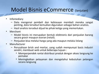 Model Bisnis eCommerce (lanjutan)
• Infomediary
– Data mengenai pembeli dan kebiasaan membeli mereka sangat
penting, data tersebut kemudian digunakan sebagai bahan analisis.
– Hasil analisis tersebut dijual ke pihak ketiga yang memerlukan.
• Merchant
– Model bisnis ini merupakan bentuk elektronis dari penjualan barang
secara grosir maupun eceran (retail).
– Penjualan bisa melalui harga yang ada maupun melalui lelang
• Manufacturer
– Perusahaan brick and mortar, yang sudah mempunyai basis industri
sendiri, membuat web untuk beberapa tujuan :
• Memperpendek rantai distribusi produk dengan akses langsung ke
pemakai
• Meningkatkan pelayanan dan mengetahui kebutuhan pelangan
secara langsung
 