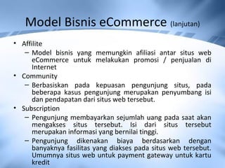 Model Bisnis eCommerce (lanjutan)
• Affilite
– Model bisnis yang memungkin afiliasi antar situs web
eCommerce untuk melakukan promosi / penjualan di
Internet
• Community
– Berbasiskan pada kepuasan pengunjung situs, pada
beberapa kasus pengunjung merupakan penyumbang isi
dan pendapatan dari situs web tersebut.
• Subscription
– Pengunjung membayarkan sejumlah uang pada saat akan
mengakses situs tersebut. Isi dari situs tersebut
merupakan informasi yang bernilai tinggi.
– Pengunjung dikenakan biaya berdasarkan dengan
banyaknya fasilitas yang diakses pada situs web tersebut.
Umumnya situs web untuk payment gateway untuk kartu
kredit
 