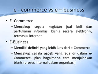 e - commerce vs e – business
• E- Commerce
– Mencakup segala kegiatan jual beli dan
pertukaran informasi bisnis secara elektronik,
termasuk internet
• E-Business
– Memiliki definisi yang lebih luas dari e-Commerce
– Mencakup segala aspek yang ada di dalam e-
Commerce, plus bagaimana cara menjalankan
bisnis (proses internal dalam organisasi)
 
