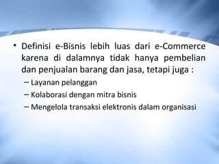 • Definisi e-Bisnis lebih luas dari e-Commerce
karena di dalamnya tidak hanya pembelian
dan penjualan barang dan jasa, tetapi juga :
– Layanan pelanggan
– Kolaborasi dengan mitra bisnis
– Mengelola transaksi elektronis dalam organisasi
 