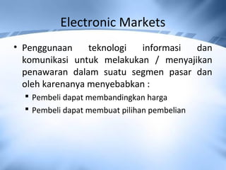 Electronic Markets
• Penggunaan teknologi informasi dan
komunikasi untuk melakukan / menyajikan
penawaran dalam suatu segmen pasar dan
oleh karenanya menyebabkan :
 Pembeli dapat membandingkan harga
 Pembeli dapat membuat pilihan pembelian
 