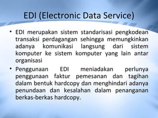 EDI (Electronic Data Service)
• EDI merupakan sistem standarisasi pengkodean
transaksi perdagangan sehingga memungkinkan
adanya komunikasi langsung dari sistem
komputer ke sistem komputer yang lain antar
organisasi
• Penggunaan EDI meniadakan perlunya
penggunaan faktur pemesanan dan tagihan
dalam bentuk hardcopy dan menghindari adanya
penundaan dan kesalahan dalam penanganan
berkas-berkas hardcopy.
 
