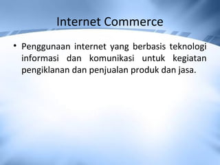 Internet Commerce
• Penggunaan internet yang berbasis teknologi
informasi dan komunikasi untuk kegiatan
pengiklanan dan penjualan produk dan jasa.
 