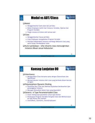 Modul vs ADT/Class
Modul
o Menggambarkan baik state dan perilaku
o Modul Employee terdiri dari Instance Variable, Operasi dan
  Program Variable
o Single instance di-share oleh semua user
Class
o Menggambarkan hanya perilaku
o Class Employee mengabaikan Program Variabel
o Multiple Independent Instance membagi deklarasi class yang
  sama tetapi membedakan state
Kunci perbedaan : sifat dinamis class memungkinkan
instance dibuat sesuai kebutuhan


                                                               19
                     Rekayasa Perangkat Lunak




        Konsep Lanjutan OO
Inheritance
o Menggunakan Class bersama-sama dengan Generalisasi dan
  Spesialisasi
o Memperlakukan instance dari class yang berbeda dalam bentuk
  seragam
Polymorphism/Dynamic Binding
o Pemilihan Run-Time dari Method dijalankan berdasarkan tipe
  pemanggilan instance
o Message dilewatkan dalam tipe yang dependent
Generic: A Type Parameterizable Class
o Stack mempunyai parameter untuk tipe elemen
o Pembuatan Program Variable mengikat data dan Method stack
  ke tipe khusus dari elemen
o Stack(Real), Stack(Int), Stack(Employee)

                                                               20
                     Rekayasa Perangkat Lunak




                                                                    10
 