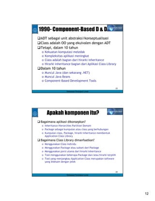 1990- Component-Based D & D
ADT sebagai unit abstraksi/konseptualisasi
Class adalah OO yang ekuivalen dengan ADT
Tetapi, dalam 10 tahun
 o   Kekuatan komputasi meledak
 o   Kompleksitas aplikasi meningkat
 o   Class adalah bagian dari hirarki inheritance
 o   Hirarki inheritance bagian dari Aplikasi Class Library
Dalam 10 tahun
 o Muncul Java (dan sekarang .NET)
 o Muncul Java Beans
 o Component-Based Development Tools

                                                               23
                       Rekayasa Perangkat Lunak




      Apakah komponen itu?
Bagaimana aplikasi dikonsepkan?
 o Inheritance Hierarchies Partition Domain
 o Package sebagai kumpulan atau class yang berhubungan
 o Kumpulan class, Package, hirarki inheritance membentuk
   Application Class Library
Bagaimana Class Library dimanfaatkan?
 o   Menggunakan Class individu
 o   Menggunakan Package atau subset dari Package
 o   Menggunakan porsi utama dari hirarki inheritance
 o   Tool menggunakan beberapa Package dan/atau hirarki terpilih
 o   Tool yang menjangkau Application Class merupakan software
     yang didesain dengan jelek


                                                               24
                       Rekayasa Perangkat Lunak




                                                                    12
 