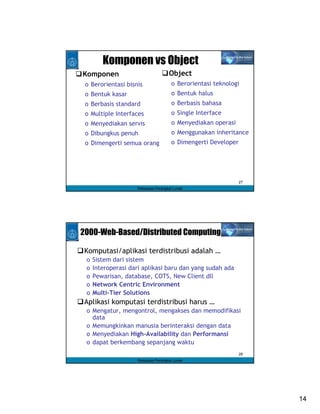 Komponen vs Object
Komponen                            Object
 o Berorientasi bisnis                o Berorientasi teknologi
 o Bentuk kasar                       o Bentuk halus
 o Berbasis standard                  o Berbasis bahasa
 o Multiple Interfaces                o Single Interface
 o Menyediakan servis                 o Menyediakan operasi
 o Dibungkus penuh                    o Menggunakan inheritance
 o Dimengerti semua orang             o Dimengerti Developer




                                                               27
                    Rekayasa Perangkat Lunak




2000-Web-Based/Distributed Computing

Komputasi/aplikasi terdistribusi adalah …
 o   Sistem dari sistem
 o   Interoperasi dari aplikasi baru dan yang sudah ada
 o   Pewarisan, database, COTS, New Client dll
 o   Network Centric Environment
 o   Multi-Tier Solutions
Aplikasi komputasi terdistribusi harus …
 o Mengatur, mengontrol, mengakses dan memodifikasi
   data
 o Memungkinkan manusia berinteraksi dengan data
 o Menyediakan High-Availability dan Performansi
 o dapat berkembang sepanjang waktu
                                                               28
                    Rekayasa Perangkat Lunak




                                                                    14
 