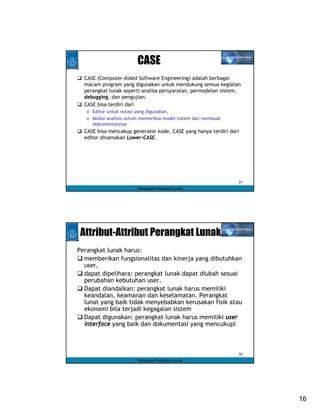 CASE
  CASE (Computer-Aided Software Engineering) adalah berbagai
  macam program yang digunakan untuk mendukung semua kegiatan
  perangkat lunak seperti analisa persyaratan, permodelan sistem,
  debugging, dan pengujian.
  CASE bisa terdiri dari
   o Editor untuk notasi yang digunakan,
   o Modul analisis untum memeriksa model sistem dan membuat
     dokumentasinya
  CASE bisa mencakup generator kode, CASE yang hanya terdiri dari
  editor dinamakan Lower-CASE.




                                                                31
                        Rekayasa Perangkat Lunak




 Attribut-Attribut Perangkat Lunak
Perangkat lunak harus:
  memberikan fungsionalitas dan kinerja yang dibutuhkan
  user,
  dapat dipelihara: perangkat lunak dapat diubah sesuai
  perubahan kebutuhan user.
  Dapat diandalkan: perangkat lunak harus memiliki
  keandalan, keamanan dan keselamatan. Perangkat
  lunat yang baik tidak menyebabkan kerusakan fisik atau
  ekonomi bila terjadi kegagalan sistem
  Dapat digunakan: perangkat lunak harus memiliki user
  interface yang baik dan dokumentasi yang mencukupi



                                                                32
                        Rekayasa Perangkat Lunak




                                                                     16
 