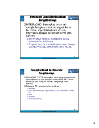 Perangkat Lunak Berdasarkan
          Fungsionalnya
INTERFACING: Perangkat lunak ini
menghubungkan suatu perangkat keras
tertentu, seperti hardware driver,
interfaces dengan perangkat keras lain.
Contoh:
o Driver untuk Kamera, Handphone datau
  perangkat keras lainnya
o Program interface seperti sensor suhu dengan
  LM555, PPI 8255, Komunikasi Serial RS232.



                                                                 35
                    Rekayasa Perangkat Lunak




     Perangkat Lunak Berdasarkan
           Fungsionalnya
OPERATING SYSTEM: Perangkat lunak yang menjalankan
sistem komputer dan merupakan interface dari sistem
komputer dan program aplikasi yang berjalan di
atasnya.
Beberapa OS yang dikenal secara luas:
o Windows
o Linux dan variansnya, seperti Redhat, Suse, Mandrake, Debian
  dll.
o Unix
o FreeBSD
o Machintos (Apple)




                                                                 36
                    Rekayasa Perangkat Lunak




                                                                      18
 