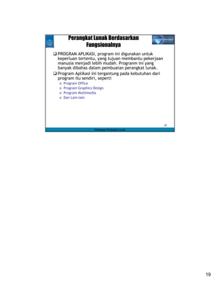 Perangkat Lunak Berdasarkan
            Fungsionalnya
PROGRAM APLIKASI, program ini digunakan untuk
keperluan tertentu, yang tujuan membantu pekerjaan
manusia menjadi lebih mudah. Progranm ini yang
banyak dibahas dalam pembuatan perangkat lunak.
Program Aplikasi ini tergantung pada kebutuhan dari
program itu sendiri, seperti
o   Program Office
o   Program Graphics Design
o   Program Multimedia
o   Dan Lain-lain




                                                      37
                     Rekayasa Perangkat Lunak




                                                           19
 