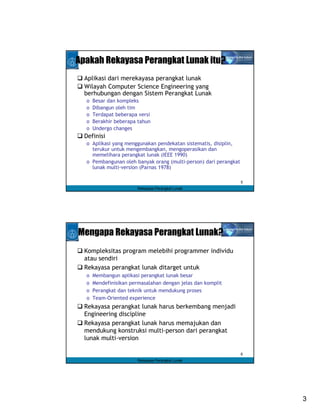 Apakah Rekayasa Perangkat Lunak itu?
  Aplikasi dari merekayasa perangkat lunak
  Wilayah Computer Science Engineering yang
  berhubungan dengan Sistem Perangkat Lunak
  o   Besar dan kompleks
  o   Dibangun oleh tim
  o   Terdapat beberapa versi
  o   Berakhir beberapa tahun
  o   Undergo changes
  Definisi
  o Aplikasi yang menggunakan pendekatan sistematis, disiplin,
    terukur untuk mengembangkan, mengoperasikan dan
    memelihara perangkat lunak (IEEE 1990)
  o Pembangunan oleh banyak orang (multi-person) dari perangkat
    lunak multi-version (Parnas 1978)

                                                                  5
                        Rekayasa Perangkat Lunak




Mengapa Rekayasa Perangkat Lunak?
  Kompleksitas program melebihi programmer individu
  atau sendiri
  Rekayasa perangkat lunak ditarget untuk
  o   Membangun aplikasi perangkat lunak besar
  o   Mendefinisikan permasalahan dengan jelas dan komplit
  o   Perangkat dan teknik untuk mendukung proses
  o   Team-Oriented experience
  Rekayasa perangkat lunak harus berkembang menjadi
  Engineering discipline
  Rekayasa perangkat lunak harus memajukan dan
  mendukung konstruksi multi-person dari perangkat
  lunak multi-version

                                                                  6
                        Rekayasa Perangkat Lunak




                                                                      3
 