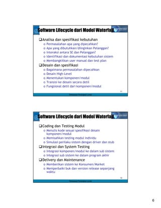 Software Lifecycle dari Model Waterfall
  Analisa dan spesifikasi kebutuhan
  o   Permasalahan apa yang dipecahkan?
  o   Apa yang dibutuhkan/diinginkan Pelanggan?
  o   Interaksi antara SE dan Pelanggan?
  o   Identifikasi dan dokumentasi kebutuhan sistem
  o   Membangkitkan user manual dan test plan
  Desain dan spesifikasi
  o   Bagaimana permasalahan dipecahkan
  o   Desain High-Level
  o   Menentukan komponen/modul
  o   Transisi ke desain secara detil
  o   Fungsional detil dari komponen/modul
                                                      11
                     Rekayasa Perangkat Lunak




Software Lifecycle dari Model Waterfall
  Coding dan Testing Modul
  o Menulis kode sesuai spesifikasi desain
    komponen/modul
  o Memisahkan testing modul individu
  o Simulasi perilaku sistem dengan driver dan stub
  Integrasi dan System Testing
  o Integrasi komponen/modul ke dalam sub sistem
  o Integrasi sub sistem ke dalam program akhir
  Delivery dan Maintenance
  o Memberikan sistem ke Konsumen/Market
  o Memperbaiki buk dan version release sepanjang
    waktu
                                                      12
                     Rekayasa Perangkat Lunak




                                                           6
 
