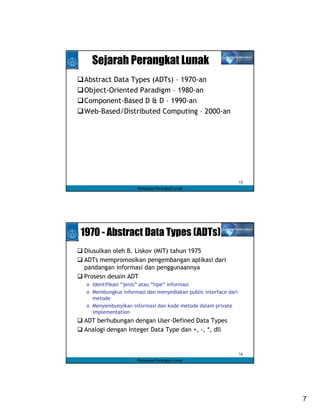 Sejarah Perangkat Lunak
Abstract Data Types (ADTs) – 1970-an
Object-Oriented Paradigm – 1980-an
Component-Based D & D – 1990-an
Web-Based/Distributed Computing – 2000-an




                                                                13
                     Rekayasa Perangkat Lunak




1970 - Abstract Data Types (ADTs)
Diusulkan oleh B. Liskov (MIT) tahun 1975
ADTs mempromosikan pengembangan aplikasi dari
pandangan informasi dan penggunaannya
Prosesn desain ADT
 o Identifikasi “jenis” atau “tipe” informasi
 o Membungkus informasi dan menyediakan public interface dari
   metode
 o Menyembunyikan informasi dan kode metode dalam private
   implementation
ADT berhubungan dengan User-Defined Data Types
Analogi dengan Integer Data Type dan +, -, *, dll


                                                                14
                     Rekayasa Perangkat Lunak




                                                                     7
 