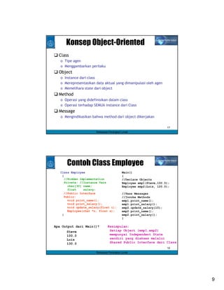 Konsep Object-Oriented
  Class
   o Tipe agen
   o Menggambarkan perilaku
  Object
   o Instance dari class
   o Merepresentasikan data aktual yang dimanipulasi oleh agen
   o Memelihara state dari object
  Method
   o Operasi yang didefinisikan dalam class
   o Operasi terhadap SEMUA instance dari Class
  Message
   o Mengindikasikan bahwa method dari object dikerjakan

                                                                     17
                        Rekayasa Perangkat Lunak




      Contoh Class Employee
   Class Employee                          Main()
    {                                      {
      //Hidden Implementation              //Declare Objects
      Private: //Instance Vars             Employee emp1(Steve,100.0);
        char[30] name;                     Employee emp2(Lois, 120.0);
        float    salary;
     //Public Interface                    //Pass Messages
     Public:                               //Invoke Methods
        void print_name();                 emp1.print_name();
        void print_salary();               emp1.print_salary();
        void update_salary(float i);       emp2.update_salary(10);
        Employee(char *n, float s);        emp2.print_name();
    }                                      emp2.print_salary();
                                           }

Apa Output dari Main()?         Kesimpulan:
      Steve                      Setiap Object (emp1,emp2)
      100.0                      mempunyai Independent State
      Lois                       sendiri yang diakses melalui
      130.0                      Shared Public Interface dari Class
                                                                     18
                        Rekayasa Perangkat Lunak




                                                                          9
 