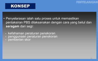 • Penyelarasan ialah satu proses untuk memastikan
  pentaksiran PBS dilaksanakan dengan cara yang betul dan
  seragam dari segi:

 - kefahaman peraturan penskoran
 - penggunaan peraturan penskoran
 - pemberian skor




                                                        16
 