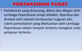 PENTAKSIRAN PUSAT
• Pentaksiran yang dirancang, dibina dan dilapor oleh
  Lembaga Peperiksaan tetapi ditadbir, diperiksa dan
  direkod oleh sekolah berdasarkan tugasan dan
  rubrik pemarkahan yang dikeluarkan oleh Lembaga
  Peperiksaan dalam tempoh tertentu mengikut mata
  pelajaran tertentu.



                                                 32
 