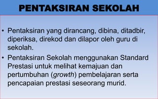 PENTAKSIRAN SEKOLAH

• Pentaksiran yang dirancang, dibina, ditadbir,
  diperiksa, direkod dan dilapor oleh guru di
  sekolah.
• Pentaksiran Sekolah menggunakan Standard
  Prestasi untuk melihat kemajuan dan
  pertumbuhan (growth) pembelajaran serta
  pencapaian prestasi seseorang murid.
                                              8
 
