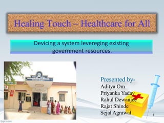 Healing Touch – Healthcare for All
Devicing a system levereging existing
government resources.
Presented by-
Aditya Om
Priyanka Yadav
Rahul Dewanjee
Rajat Shinde
Sejal Agrawal 1
 